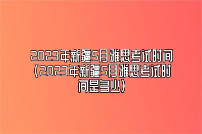 2023年新疆5月雅思考试时间(2023年新疆5月雅思考试时间是多少)