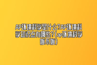 AP环境科学是什么?AP环境科学知识点有哪些?(ap环境科学难不难)