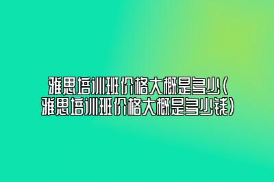 雅思培训班价格大概是多少(雅思培训班价格大概是多少钱)