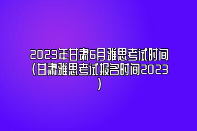 2023年甘肃6月雅思考试时间(甘肃雅思考试报名时间2023)