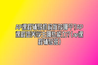 AP课程辅导机构推荐哪个？AP课程培养学生哪些能力？(ap课程辅导班)