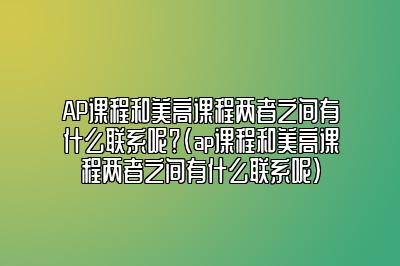 AP课程和美高课程两者之间有什么联系呢？(ap课程和美高课程两者之间有什么联系呢)