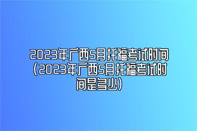 2023年广西5月托福考试时间(2023年广西5月托福考试时间是多少)