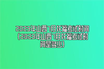 2023年山西7月托福考试时间(2023年山西7月托福考试时间是多少)