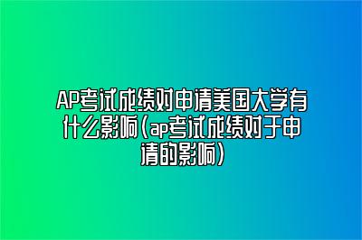 AP考试成绩对申请美国大学有什么影响(ap考试成绩对于申请的影响)