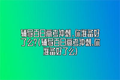 辅导百日高考冲刺，你准备好了么？(辅导百日高考冲刺,你准备好了么)