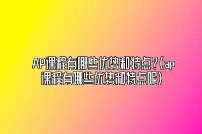 AP课程有哪些优势和特点？(ap课程有哪些优势和特点呢)