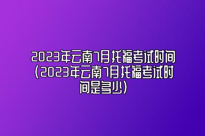 2023年云南7月托福考试时间(2023年云南7月托福考试时间是多少)