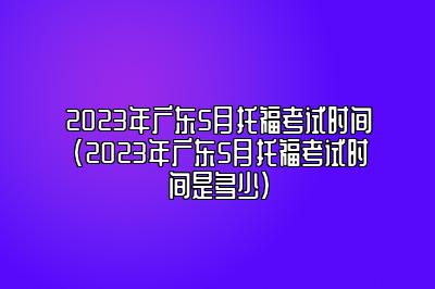 2023年广东5月托福考试时间(2023年广东5月托福考试时间是多少)