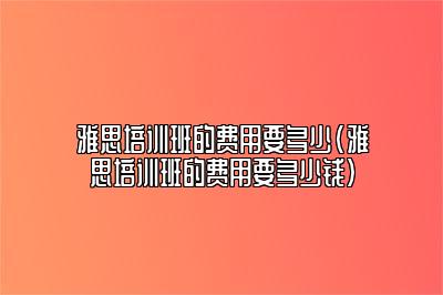 雅思培训班的费用要多少(雅思培训班的费用要多少钱)