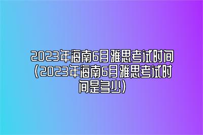 2023年海南6月雅思考试时间(2023年海南6月雅思考试时间是多少)