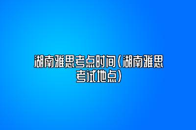 湖南雅思考点时间(湖南雅思考试地点)