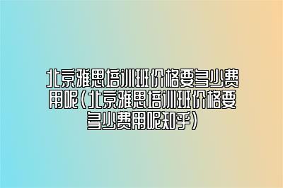 北京雅思培训班价格要多少费用呢(北京雅思培训班价格要多少费用呢知乎)