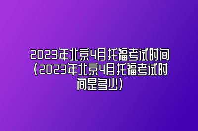 2023年北京4月托福考试时间(2023年北京4月托福考试时间是多少)