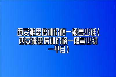 西安雅思培训价格一般多少钱(西安雅思培训价格一般多少钱一个月)