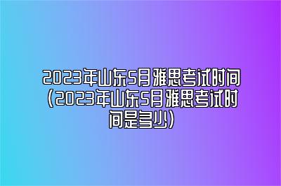 2023年山东5月雅思考试时间(2023年山东5月雅思考试时间是多少)