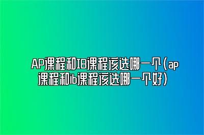 AP课程和IB课程该选哪一个(ap课程和ib课程该选哪一个好)