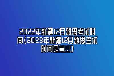 2022年新疆12月雅思考试时间(2023年新疆12月雅思考试时间是多少)