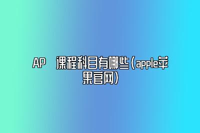 AP​课程科目有哪些(apple苹果官网)