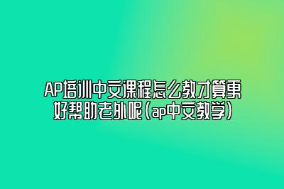 AP培训中文课程怎么教才算更好帮助老外呢(ap中文教学)