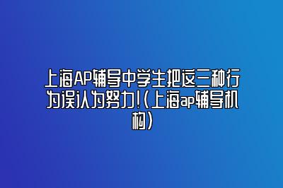 上海AP辅导中学生把这三种行为误认为努力！(上海ap辅导机构)