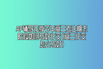 AP辅导分享今年高三考生期末阶段如何写好作文(高三作文怎么写好)