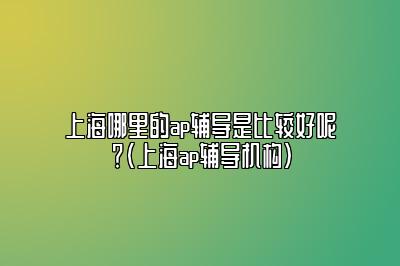 上海哪里的ap辅导是比较好呢？(上海ap辅导机构)