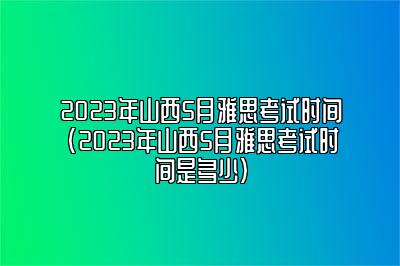 2023年山西5月雅思考试时间(2023年山西5月雅思考试时间是多少)