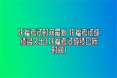 托福考试时间最新 托福考试成绩多久出(托福考试成绩公布时间)