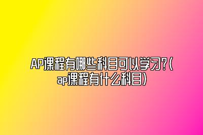 AP课程有哪些科目可以学习？(ap课程有什么科目)