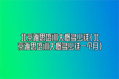 北京雅思培训大概多少钱(北京雅思培训大概多少钱一个月)