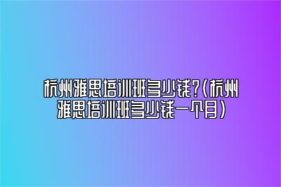 杭州雅思培训班多少钱？(杭州雅思培训班多少钱一个月)