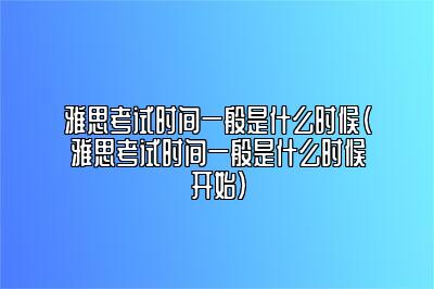 雅思考试时间一般是什么时候(雅思考试时间一般是什么时候开始)