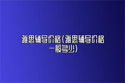 雅思辅导价格(雅思辅导价格一般多少)