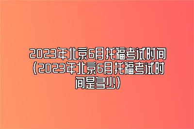 2023年北京6月托福考试时间(2023年北京6月托福考试时间是多少)