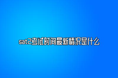 sat2考试时间最新情况是什么