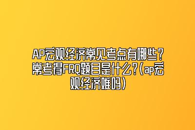 AP宏观经济常见考点有哪些？常考得FRQ题目是什么？(ap宏观经济难吗)