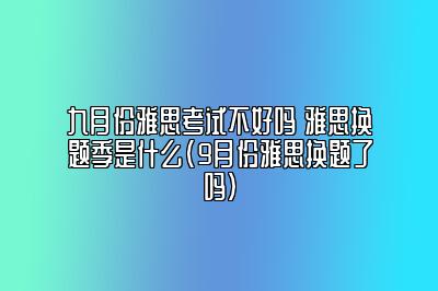 九月份雅思考试不好吗 雅思换题季是什么(9月份雅思换题了吗)