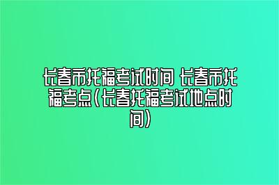 长春市托福考试时间 长春市托福考点(长春托福考试地点时间)