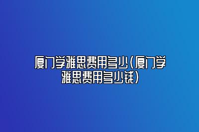 厦门学雅思费用多少(厦门学雅思费用多少钱)