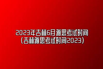 2023年吉林6月雅思考试时间(吉林雅思考试时间2023)