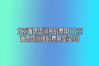 北京雅思培训班的费用(北京雅思培训班的费用是多少)