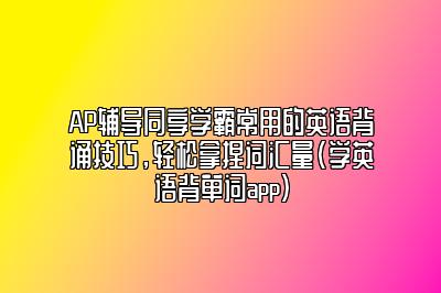 AP辅导同享学霸常用的英语背诵技巧，轻松拿捏词汇量(学英语背单词app)