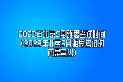 2023年北京5月雅思考试时间(2023年北京5月雅思考试时间是多少)