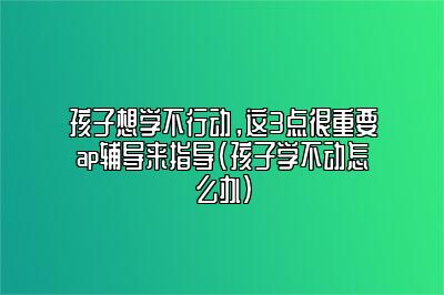 孩子想学不行动，这3点很重要ap辅导来指导(孩子学不动怎么办)