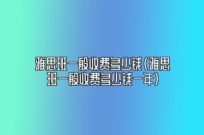 雅思班一般收费多少钱(雅思班一般收费多少钱一年)