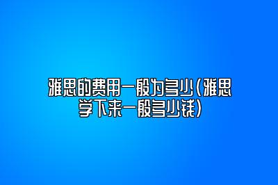 雅思的费用一般为多少(雅思学下来一般多少钱)