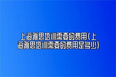 上海雅思培训需要的费用(上海雅思培训需要的费用是多少)