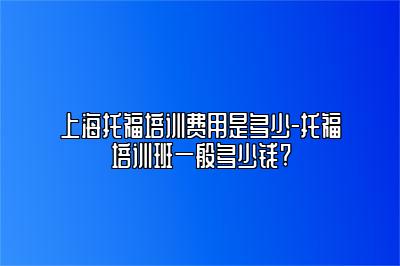 上海托福培训费用是多少-托福培训班一般多少钱?