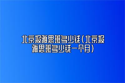 北京报雅思班多少钱(北京报雅思班多少钱一个月)